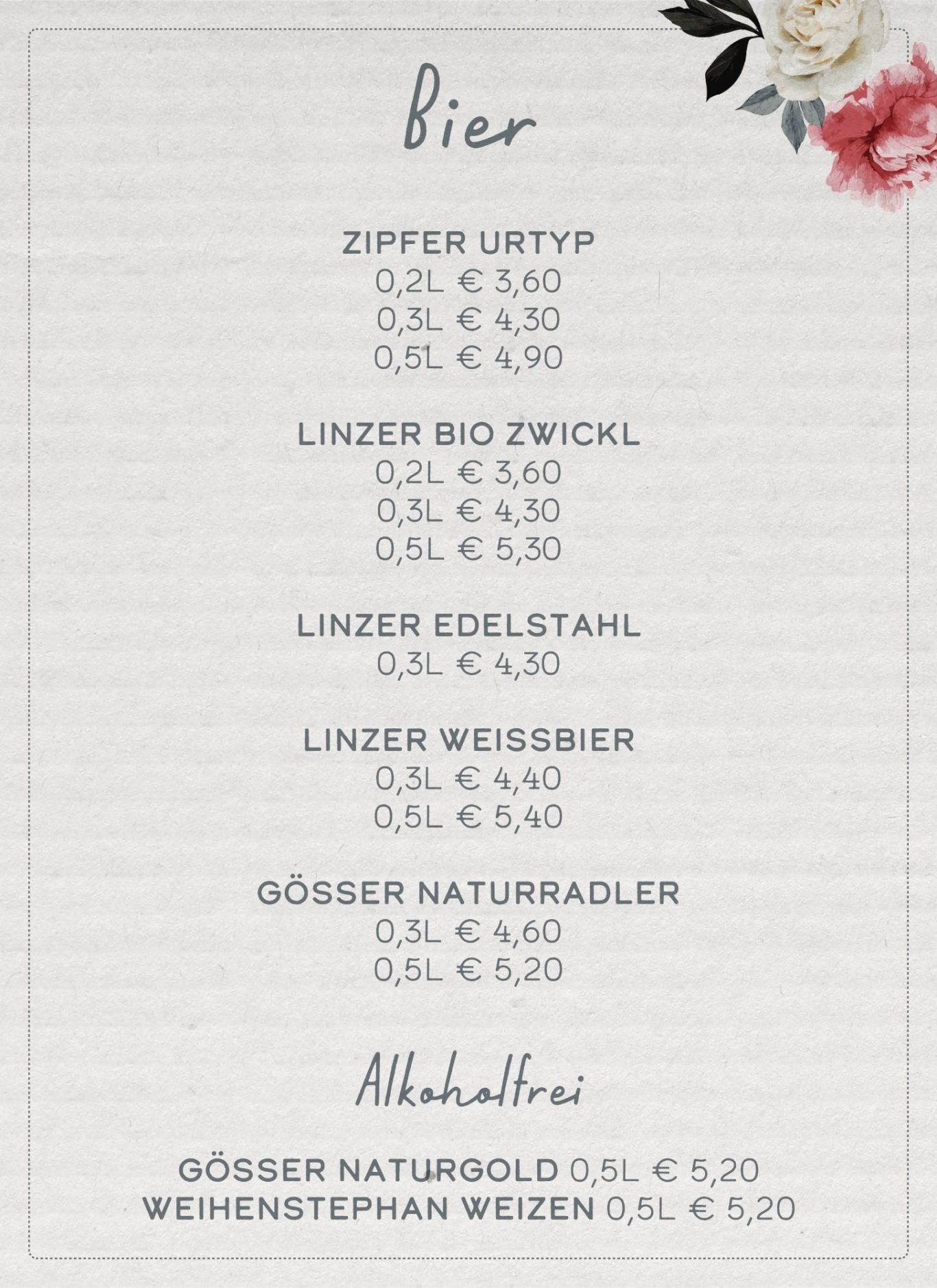 Linzer Bio Zwickl 0,2L 3,60€ 0,3L 4,30€ 0,5L 5,30€  Linzer Edelstahl 0,3L 4,30€   Linzer Weißbier 0,3L 4,40€ 0,5L 5,40€  Alkoholfrei vom Flaschl Gösser Naturgold 0,5L 5,20€  Weihenstephan alkoholfrei Weizen 0,5L 5,20€ Zipfer Linzer Original 0,2L 3,60€ 0,3L 4,30€ 0,5L 4,90€ Gösser Naturradler 0,5L 5,20€  0,3L 4,60€